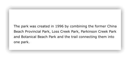 The park was created in 1996 by combining the former China Beach Provincial Park, Loss Creek Park, Parkinson Creek Park and Botanical Beach Park and the trail connecting them into one park.