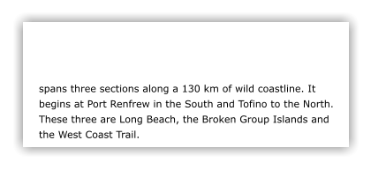 spans three sections along a 130 km of wild coastline. It begins at Port Renfrew in the South and Tofino to the North. These three are Long Beach, the Broken Group Islands and the West Coast Trail.