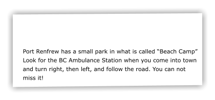 Port Renfrew has a small park in what is called Beach Camp Look for the BC Ambulance Station when you come into town and turn right, then left, and follow the road. You can not miss it!