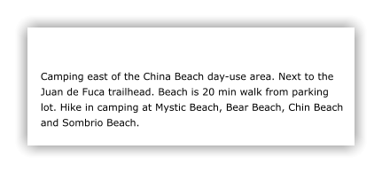Camping east of the China Beach day-use area. Next to the Juan de Fuca trailhead. Beach is 20 min walk from parking lot. Hike in camping at Mystic Beach, Bear Beach, Chin Beach and Sombrio Beach.